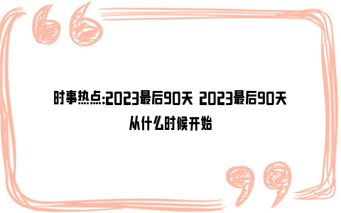 时事热点：2023最后90天  2023最后90天从什么时候开始