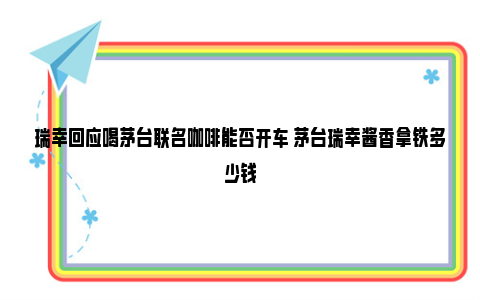 瑞幸回应喝茅台联名咖啡能否开车 茅台瑞幸酱香拿铁多少钱