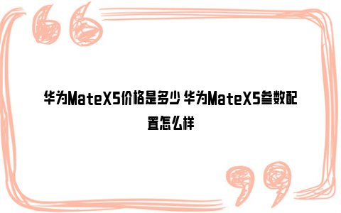 华为MateX5价格是多少 华为MateX5参数配置怎么样