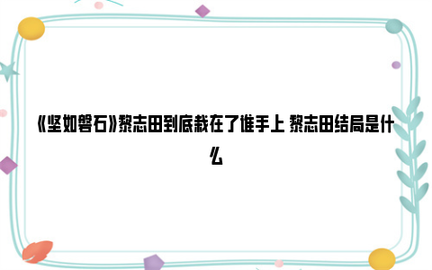 《坚如磐石》黎志田到底栽在了谁手上 黎志田结局是什么