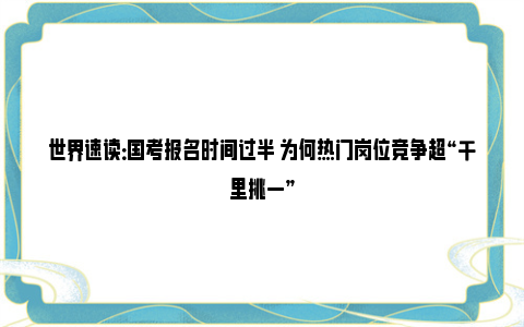 世界速读：国考报名时间过半 为何热门岗位竞争超“千里挑一”