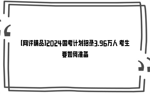 【网评精品】2024国考计划招录3.96万人 考生要如何准备