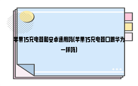 苹果15充电器和安卓通用吗（苹果15充电器口跟华为一样吗）