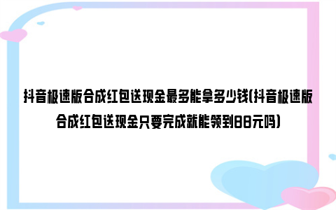 抖音极速版合成红包送现金最多能拿多少钱（抖音极速版合成红包送现金只要完成就能领到88元吗）