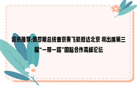 资讯推荐：俄罗斯总统普京乘飞机抵达北京 将出席第三届“一带一路”国际合作高峰论坛