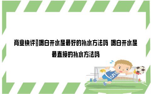 商业快评|喝白开水是最好的补水方法吗  喝白开水是最直接的补水方法吗