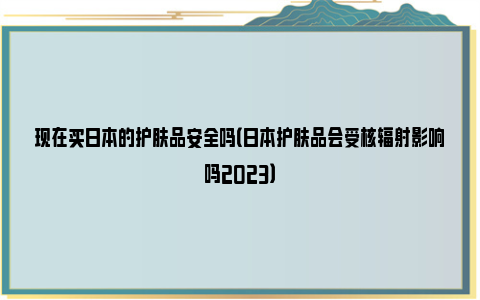 现在买日本的护肤品安全吗（日本护肤品会受核辐射影响吗2023）