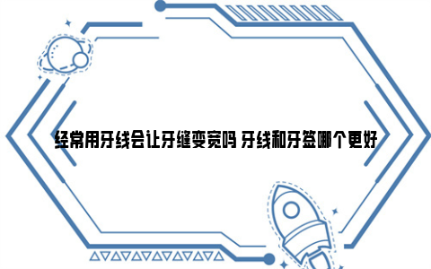 经常用牙线会让牙缝变宽吗 牙线和牙签哪个更好