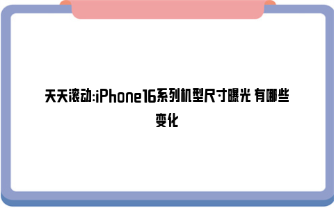 天天滚动:iPhone16系列机型尺寸曝光 有哪些变化