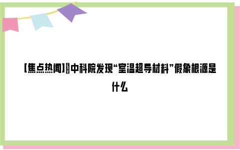 【焦点热闻】​中科院发现“室温超导材料”假象根源是什么