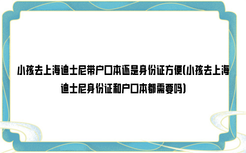 小孩去上海迪士尼带户口本还是身份证方便（小孩去上海迪士尼身份证和户口本都需要吗）