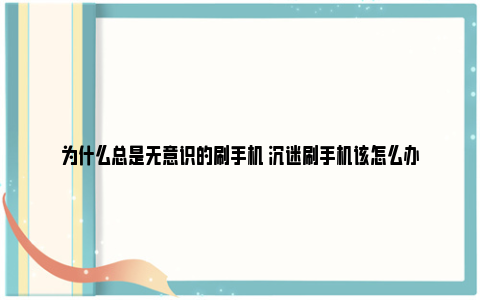 为什么总是无意识的刷手机 沉迷刷手机该怎么办