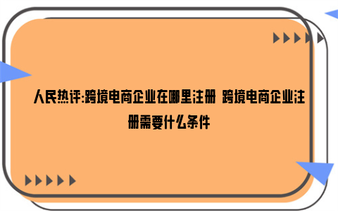 人民热评:跨境电商企业在哪里注册  跨境电商企业注册需要什么条件