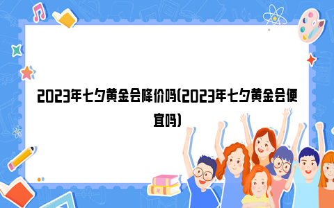 2023年七夕黄金会降价吗（2023年七夕黄金会便宜吗）