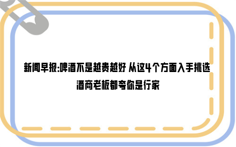 新闻早报：啤酒不是越贵越好 从这4个方面入手挑选 酒商老板都夸你是行家