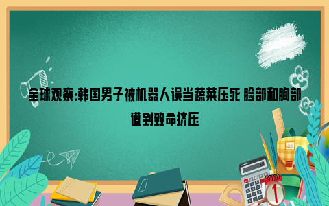 全球观察：韩国男子被机器人误当蔬菜压死 脸部和胸部遭到致命挤压