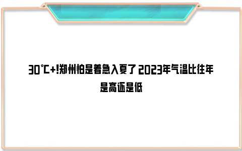 30℃+！郑州怕是着急入夏了 2023年气温比往年是高还是低