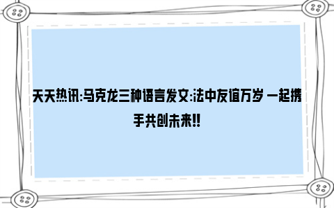 天天热讯:马克龙三种语言发文:法中友谊万岁 一起携手共创未来！！