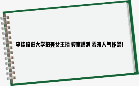 李佳琦进大学招美女主播 教室爆满 看来人气炸裂！