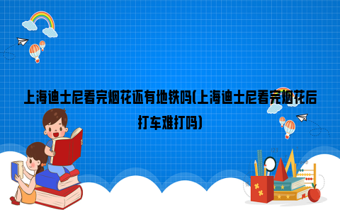 上海迪士尼看完烟花还有地铁吗（上海迪士尼看完烟花后打车难打吗）