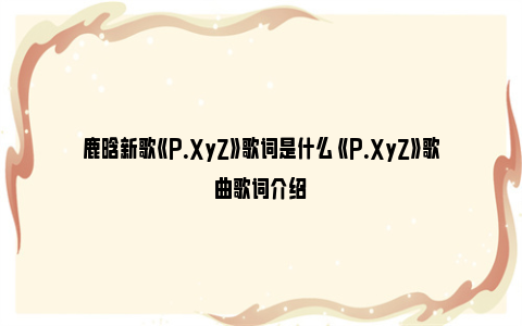 鹿晗新歌《P.XyZ》歌词是什么 《P.XyZ》歌曲歌词介绍