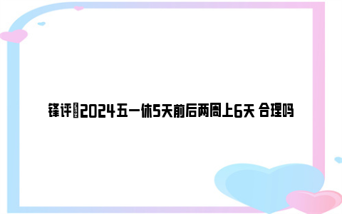 锋评|2024五一休5天前后两周上6天 合理吗