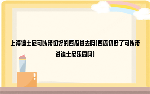 上海迪士尼可以带切好的西瓜进去吗（西瓜切好了可以带进迪士尼乐园吗）