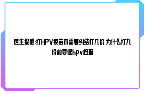 医生提醒:打HPV疫苗不需要纠结打几价 为什么打九价前要做hpv检查