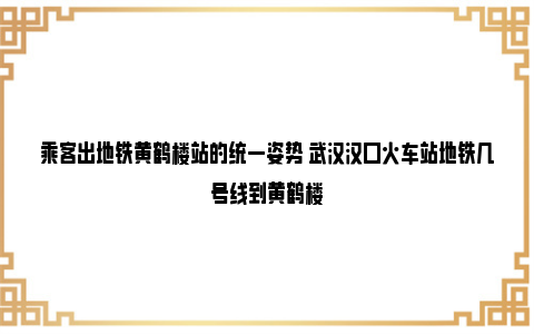 乘客出地铁黄鹤楼站的统一姿势 武汉汉口火车站地铁几号线到黄鹤楼