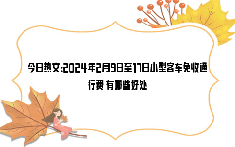 今日热文：2024年2月9日至17日小型客车免收通行费 有哪些好处