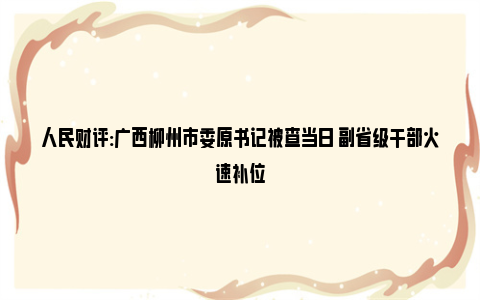 人民财评:广西柳州市委原书记被查当日 副省级干部火速补位