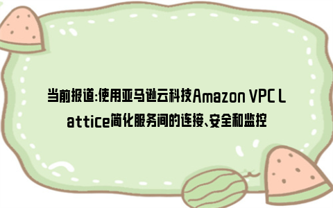 当前报道:使用亚马逊云科技Amazon VPC Lattice简化服务间的连接、安全和监控