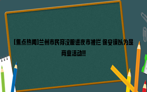 【焦点热闻】兰州市民穿汉服进夜市被拦 保安误以为是商业活动！！