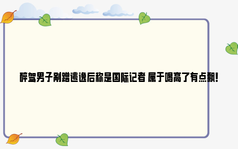 醉驾男子剐蹭逃逸后称是国际记者 属于喝高了有点飘！