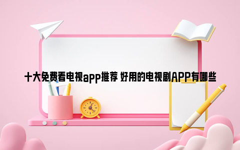 十大免费看电视app推荐 好用的电视剧APP有哪些