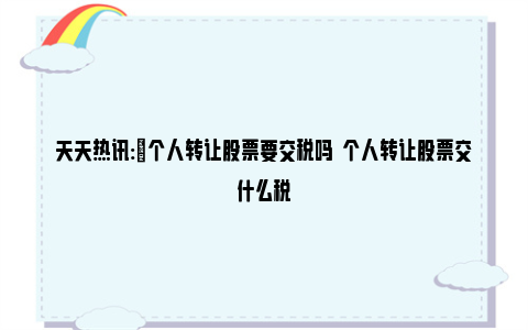 天天热讯:​个人转让股票要交税吗  个人转让股票交什么税