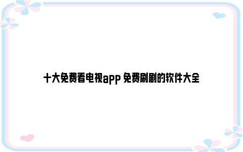 十大免费看电视app 免费刷剧的软件大全