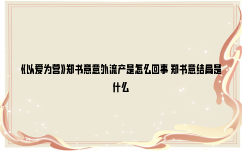 《以爱为营》郑书意意外流产是怎么回事 郑书意结局是什么