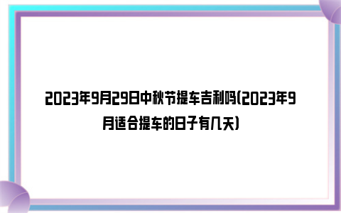 2023年9月29日中秋节提车吉利吗（2023年9月适合提车的日子有几天）