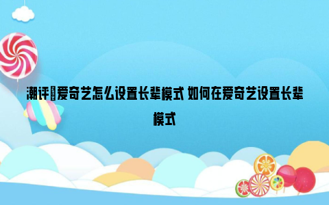 潮评|爱奇艺怎么设置长辈模式 如何在爱奇艺设置长辈模式