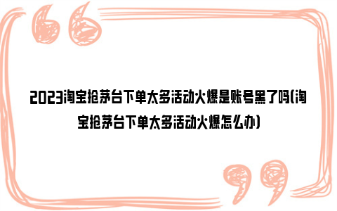 2023淘宝抢茅台下单太多活动火爆是账号黑了吗（淘宝抢茅台下单太多活动火爆怎么办）