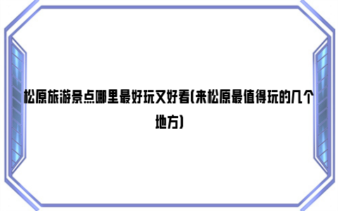 松原旅游景点哪里最好玩又好看（来松原最值得玩的几个地方）