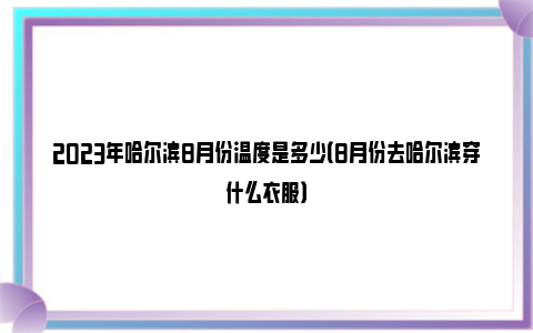 2023年哈尔滨8月份温度是多少（8月份去哈尔滨穿什么衣服）