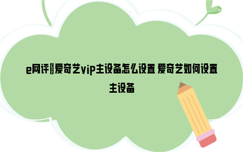 e网评|爱奇艺vip主设备怎么设置 爱奇艺如何设置主设备