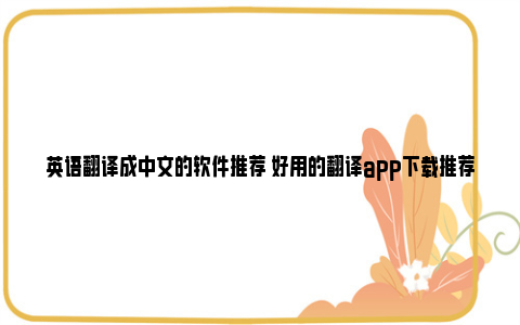 英语翻译成中文的软件推荐 好用的翻译app下载推荐