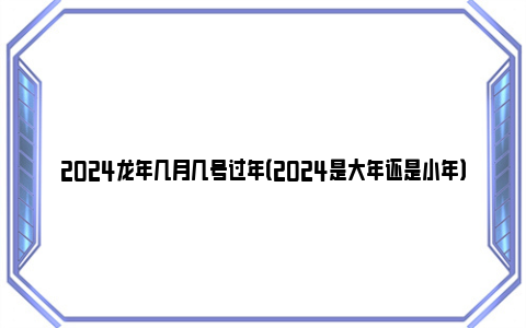 2024龙年几月几号过年（2024是大年还是小年）