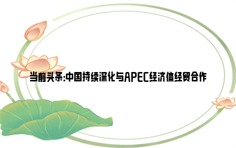 当前头条：中国持续深化与APEC经济体经贸合作