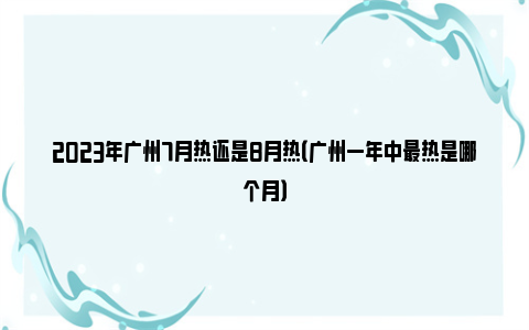 2023年广州7月热还是8月热（广州一年中最热是哪个月）