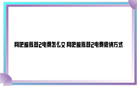 网吧模拟器2电费怎么交 网吧模拟器2电费缴纳方式