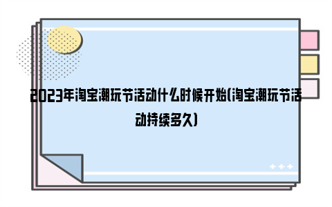 2023年淘宝潮玩节活动什么时候开始（淘宝潮玩节活动持续多久）